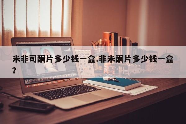 米非司酮网上药店微信米非司酮片多少钱一盒.非米酮片多少钱一盒？