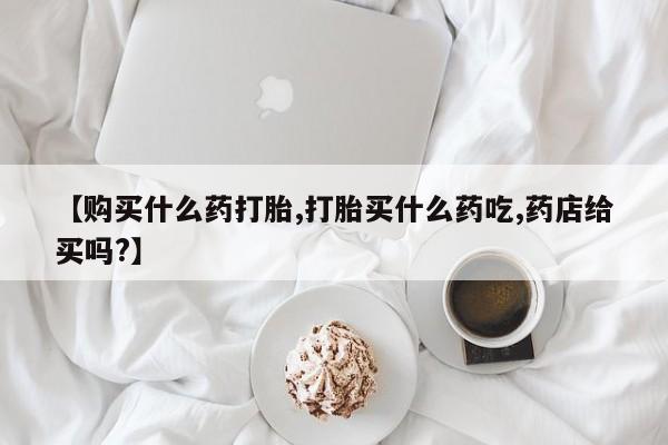 米非司酮网上药店微信【购买什么药打胎,打胎买什么药吃,药店给买吗?】