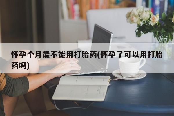 米非司酮网上药店微信怀孕个月能不能用打胎药(怀孕了可以用打胎药吗)