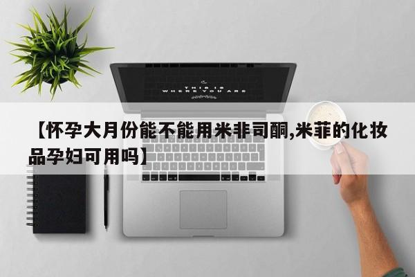 米非司酮网上药店微信【怀孕大月份能不能用米非司酮,米菲的化妆品孕妇可用吗】