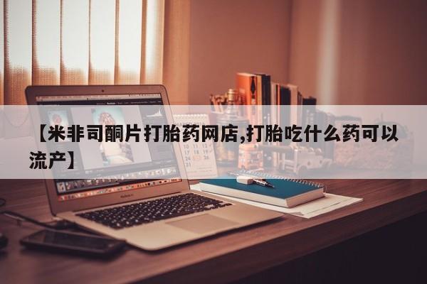 米非司酮网上药店微信【米非司酮片打胎药网店,打胎吃什么药可以流产】